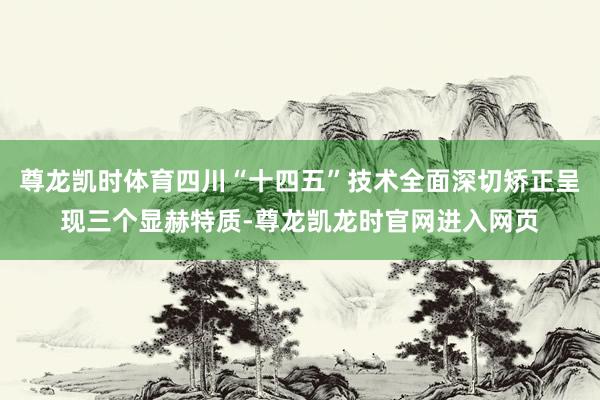 尊龙凯时体育四川“十四五”技术全面深切矫正呈现三个显赫特质-尊龙凯龙时官网进入网页