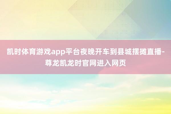 凯时体育游戏app平台夜晚开车到县城摆摊直播-尊龙凯龙时官网进入网页