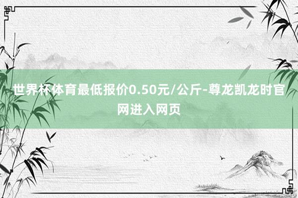 世界杯体育最低报价0.50元/公斤-尊龙凯龙时官网进入网页