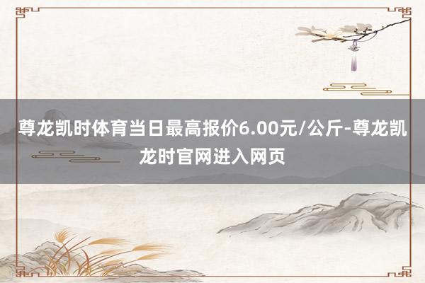 尊龙凯时体育当日最高报价6.00元/公斤-尊龙凯龙时官网进入网页