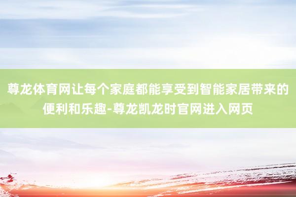 尊龙体育网让每个家庭都能享受到智能家居带来的便利和乐趣-尊龙凯龙时官网进入网页