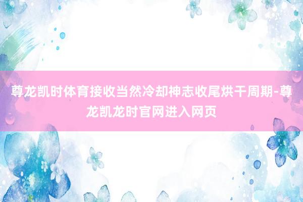 尊龙凯时体育接收当然冷却神志收尾烘干周期-尊龙凯龙时官网进入网页