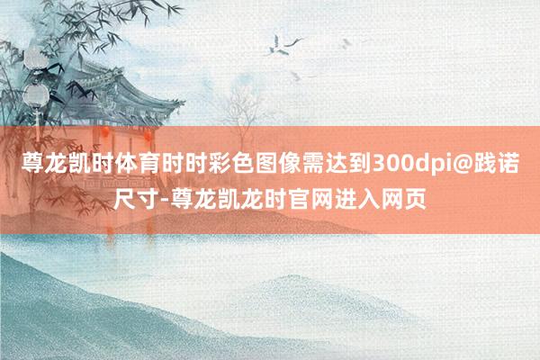 尊龙凯时体育时时彩色图像需达到300dpi@践诺尺寸-尊龙凯龙时官网进入网页