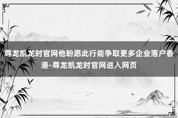 尊龙凯龙时官网他盼愿此行能争取更多企业落户香港-尊龙凯龙时官网进入网页