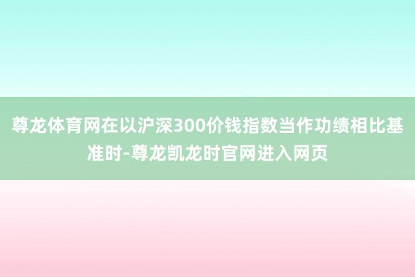尊龙体育网在以沪深300价钱指数当作功绩相比基准时-尊龙凯龙时官网进入网页