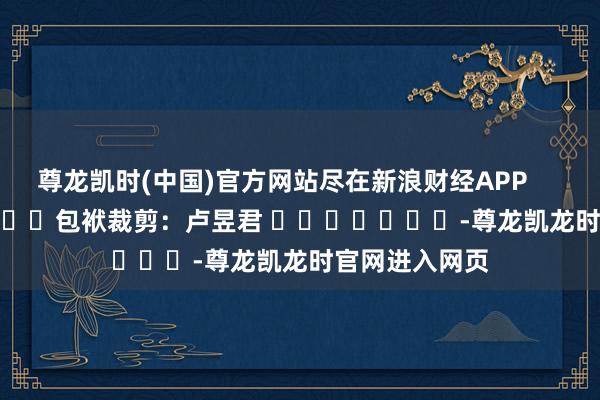 尊龙凯时(中国)官方网站尽在新浪财经APP            						包袱裁剪：卢昱君 							-尊龙凯龙时官网进入网页
