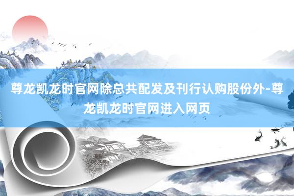 尊龙凯龙时官网除总共配发及刊行认购股份外-尊龙凯龙时官网进入网页
